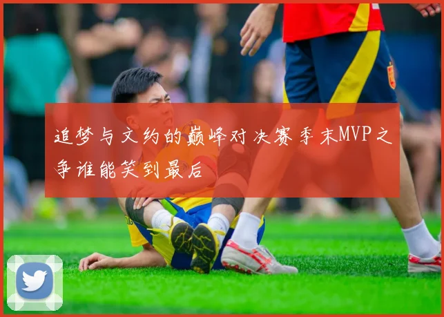 追梦与文约的巅峰对决赛季末MVP之争谁能笑到最后