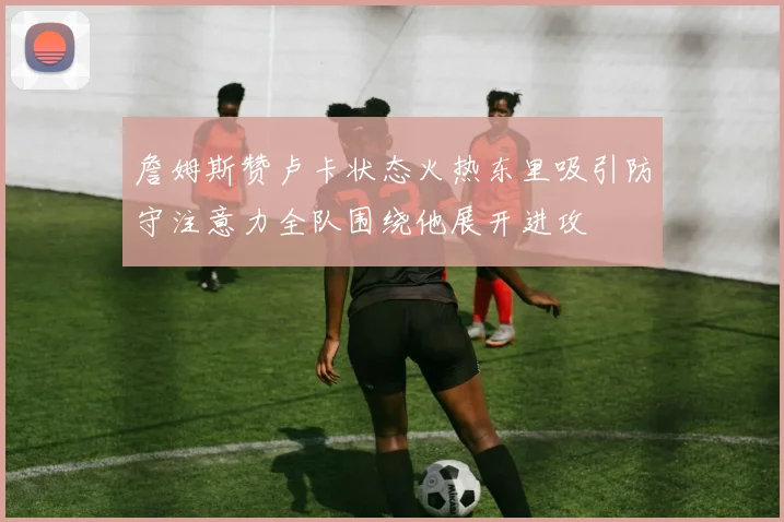 詹姆斯赞卢卡状态火热东里吸引防守注意力全队围绕他展开进攻