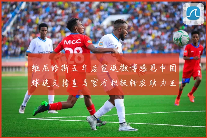 维尼修斯五年后重返微博感恩中国球迷支持皇马官方积极转发助力互动