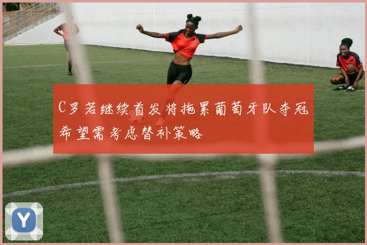 C罗若继续首发将拖累葡萄牙队夺冠希望需考虑替补策略