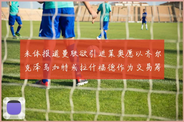米体报道曼联欲引进莱奥愿以齐尔克泽乌加特或拉什福德作为交易筹码