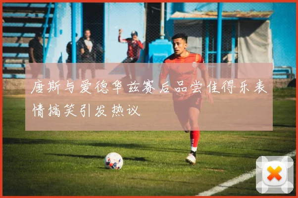 唐斯与爱德华兹赛后品尝佳得乐表情搞笑引发热议