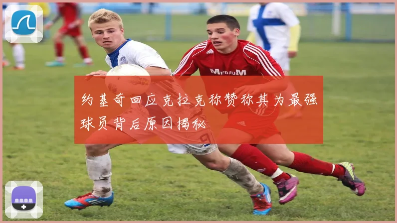 约基奇回应克拉克称赞称其为最强球员背后原因揭秘
