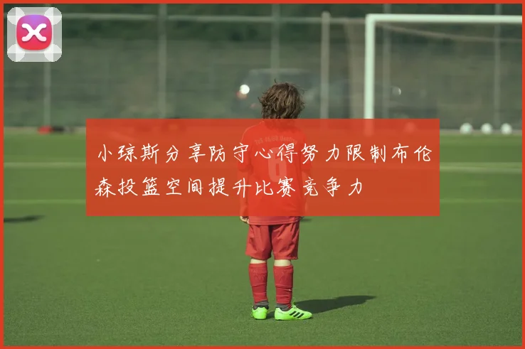 小琼斯分享防守心得努力限制布伦森投篮空间提升比赛竞争力