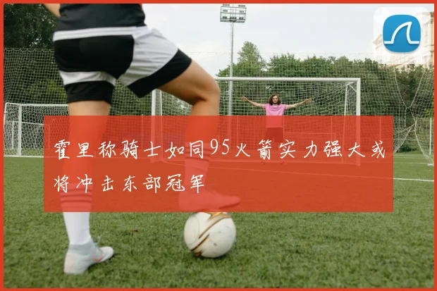 霍里称骑士如同95火箭实力强大或将冲击东部冠军
