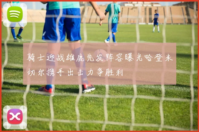 骑士迎战雄鹿先发阵容曝光哈登米切尔携手出击力争胜利