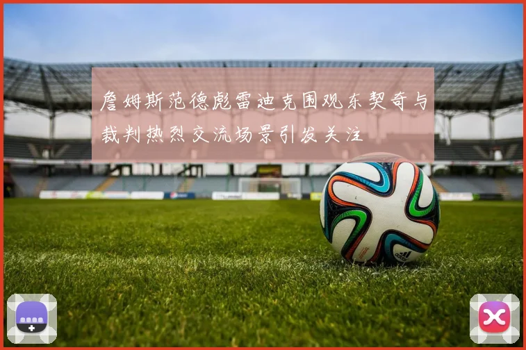 詹姆斯范德彪雷迪克围观东契奇与裁判热烈交流场景引发关注
