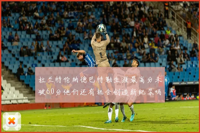 杜兰特伦纳德巴特勒生涯最高分未破60分他们还有机会创造新纪录吗